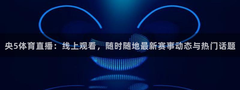 李兵五星体育：央5体育直播：线上观看，随时随地最新赛事动态与热门话题