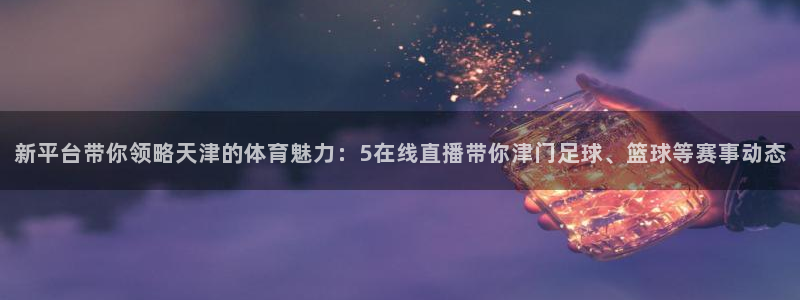 李海婴五星体育：新平台带你领略天津的体育魅力：5在线直播带你津门足球、篮球等赛事动态